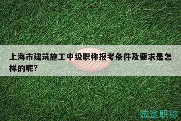 上海市建筑施工中級職稱報考條件及要求是怎樣的呢？