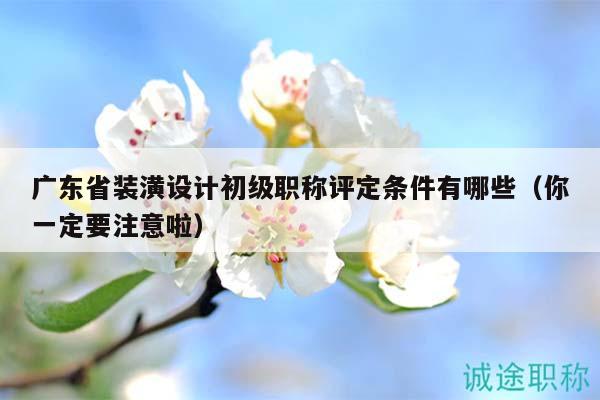 廣東省裝潢設(shè)計(jì)初級(jí)職稱評(píng)定條件有哪些（你一定要注意啦）