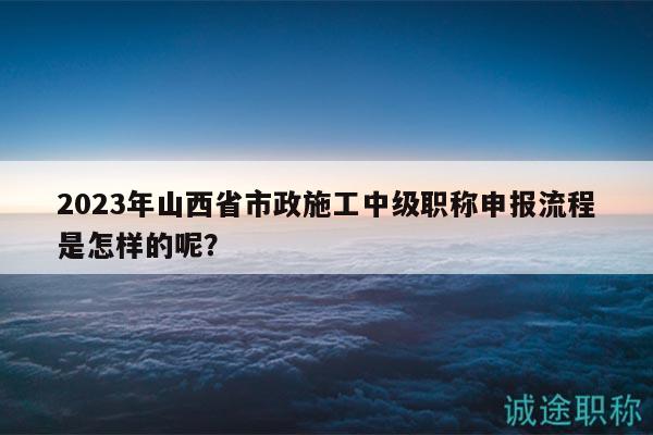 2023年山西省市政施工中級(jí)職稱申報(bào)流程是怎樣的呢？