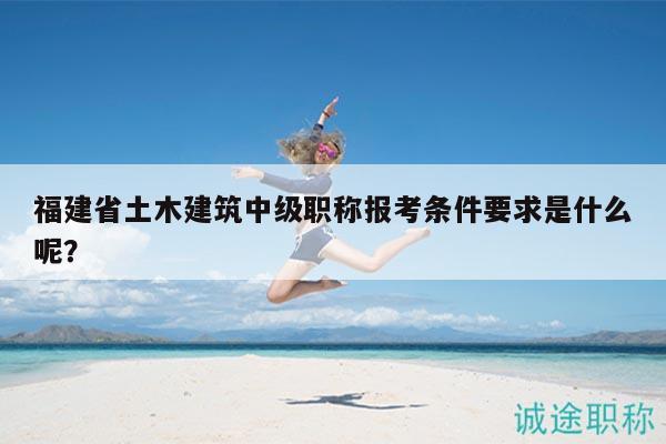 福建省土木建筑中級職稱報考條件要求是什么呢？