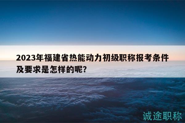 2023年福建省熱能動(dòng)力初級(jí)職稱(chēng)報(bào)考條件及要求是怎樣的呢？