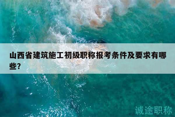 山西省建筑施工初級(jí)職稱報(bào)考條件及要求有哪些？