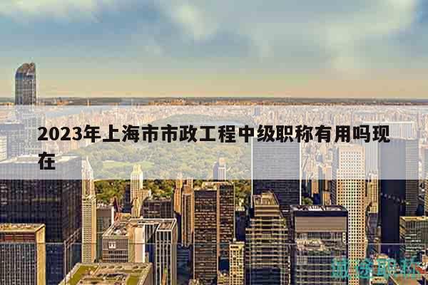 2023年上海市市政工程中級職稱有用嗎現(xiàn)在