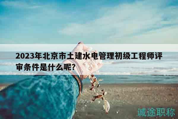 2023年北京市土建水電管理初級工程師評審條件是什么呢？