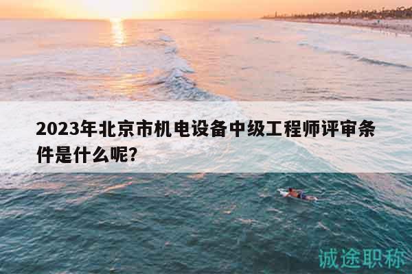 2023年北京市機(jī)電設(shè)備中級(jí)工程師評(píng)審條件是什么呢？