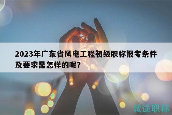 2023年廣東省風(fēng)電工程初級(jí)職稱報(bào)考條件及要求是怎樣的呢？