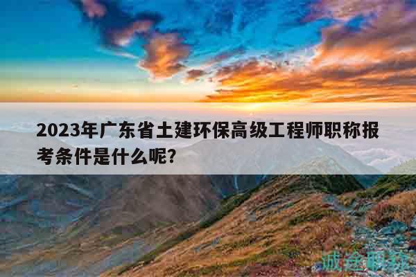 2023年廣東省土建環(huán)保高級工程師職稱報考條件是什么呢？