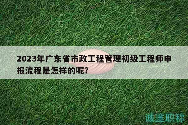 2023年廣東省市政工程管理初級工程師申報流程是怎樣的呢？