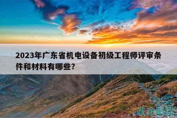2023年廣東省機(jī)電設(shè)備初級工程師評審條件和材料有哪些？