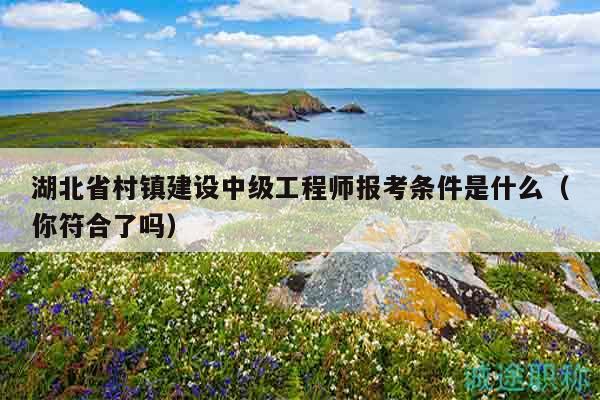 湖北省村鎮(zhèn)建設(shè)中級工程師報考條件是什么（你符合了嗎）