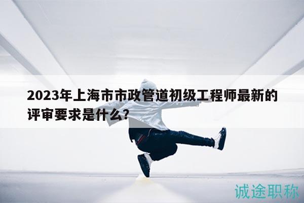 2023年上海市市政管道初級工程師最新的評審要求是什么？
