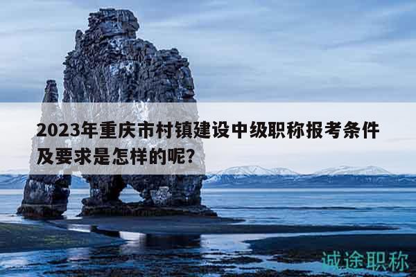 2023年重慶市村鎮(zhèn)建設(shè)中級職稱報考條件及要求是怎樣的呢？