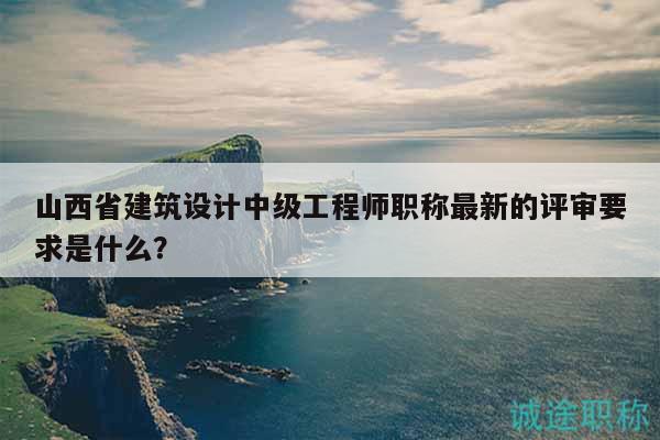 山西省建筑設(shè)計(jì)中級(jí)工程師職稱最新的評(píng)審要求是什么？