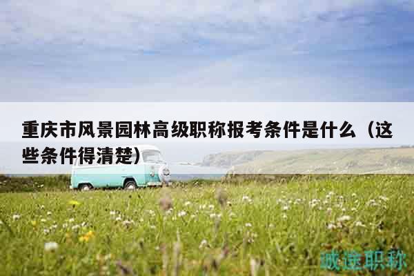 重慶市風(fēng)景園林高級職稱報考條件是什么（這些條件得清楚）