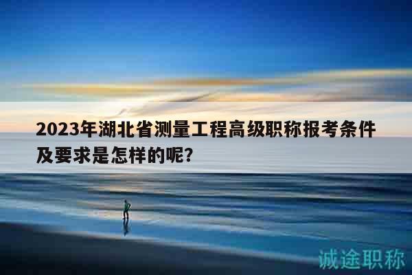 2023年湖北省測(cè)量工程高級(jí)職稱報(bào)考條件及要求是怎樣的呢？