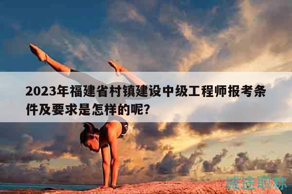 2023年福建省村鎮(zhèn)建設(shè)中級(jí)工程師報(bào)考條件及要求是怎樣的呢？