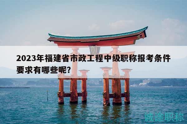 2023年福建省市政工程中級(jí)職稱報(bào)考條件要求有哪些呢？