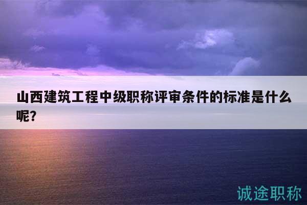 山西建筑工程中級(jí)職稱評(píng)審條件的標(biāo)準(zhǔn)是什么呢？