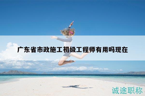 廣東省市政施工初級(jí)工程師有用嗎現(xiàn)在
