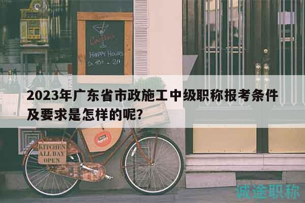 2023年廣東省市政施工中級(jí)職稱報(bào)考條件及要求是怎樣的呢？