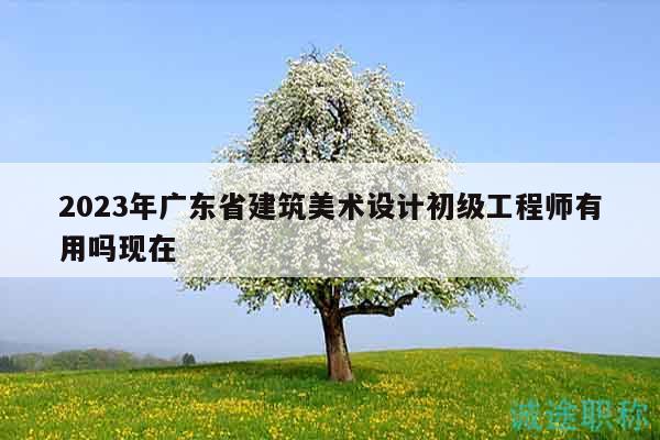 2023年廣東省建筑美術設計初級工程師有用嗎現(xiàn)在