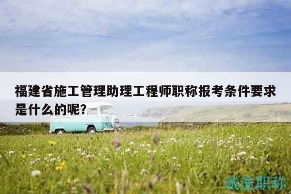福建省施工管理助理工程師職稱報(bào)考條件要求是什么的呢？