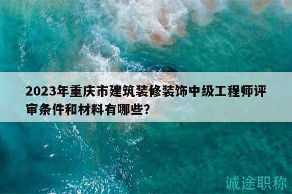 2023年重慶市建筑裝修裝飾中級工程師評審條件和材料有哪些？