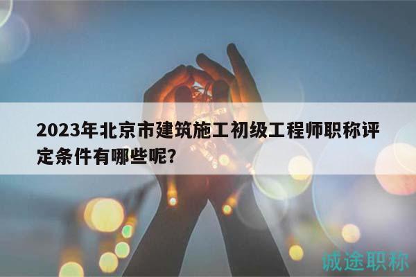 2023年北京市建筑施工初級工程師職稱評定條件有哪些呢？