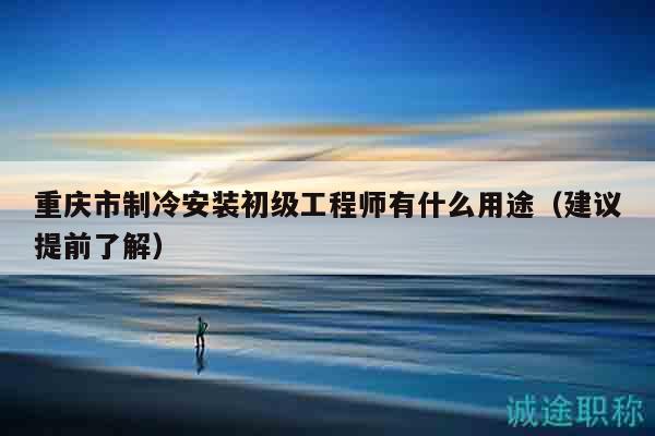 重慶市制冷安裝初級工程師有什么用途（建議提前了解）