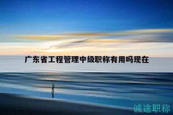 廣東省工程管理中級(jí)職稱有用嗎現(xiàn)在