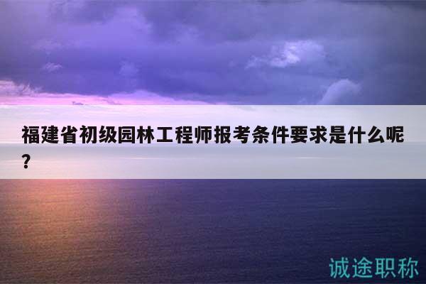福建省初級(jí)園林工程師報(bào)考條件要求是什么呢？