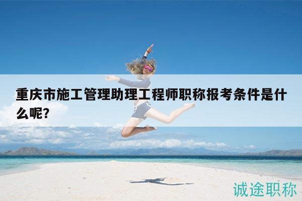 重慶市施工管理助理工程師職稱報考條件是什么呢？