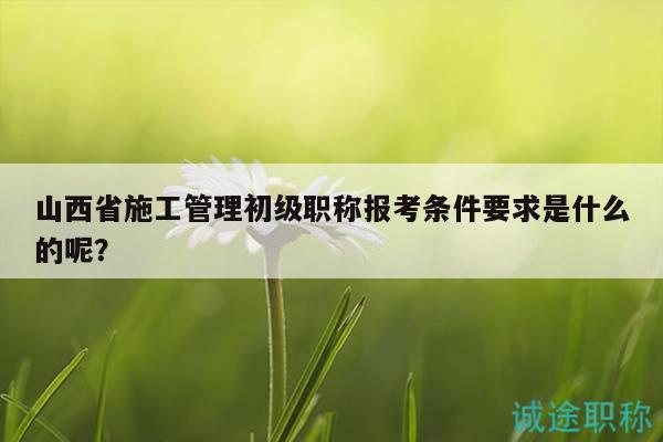 山西省施工管理初級職稱報考條件要求是什么的呢？
