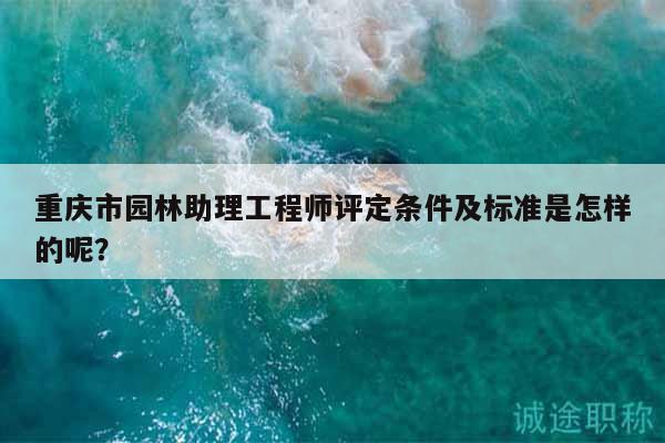 重慶市園林助理工程師評定條件及標準是怎樣的呢？