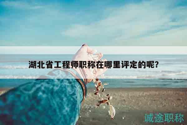 湖北省工程師職稱在哪里評定的呢？
