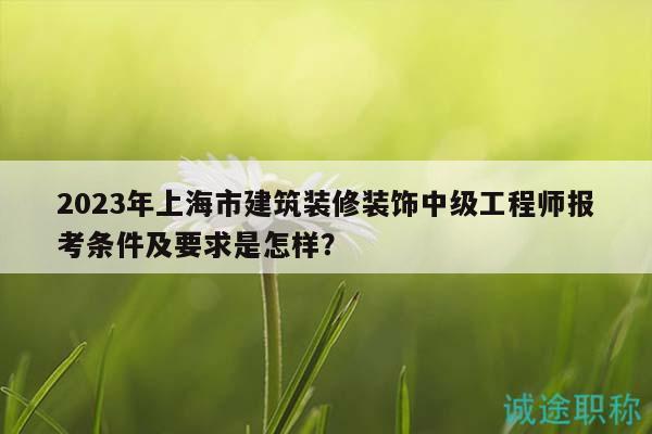 2023年上海市建筑裝修裝飾中級(jí)工程師報(bào)考條件及要求是怎樣？