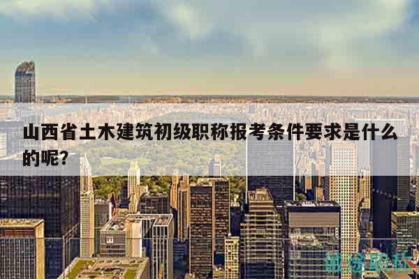 山西省土木建筑初級職稱報考條件要求是什么的呢？