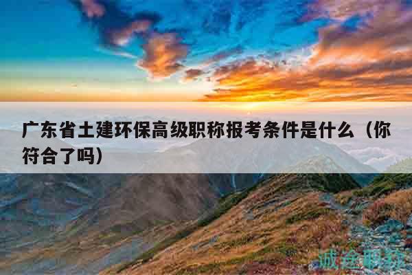 廣東省土建環(huán)保高級(jí)職稱報(bào)考條件是什么（你符合了嗎）