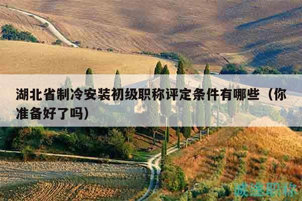 湖北省制冷安裝初級職稱評定條件有哪些（你準備好了嗎）