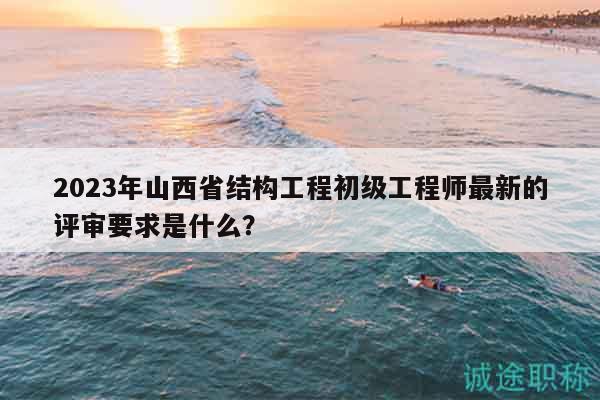 2023年山西省結(jié)構(gòu)工程初級(jí)工程師最新的評(píng)審要求是什么？