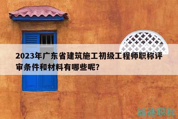 2023年廣東省建筑施工初級工程師職稱評審條件和材料有哪些呢？