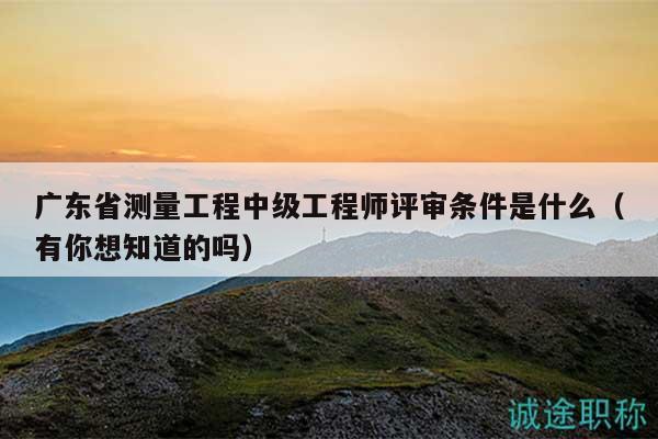 廣東省測(cè)量工程中級(jí)工程師評(píng)審條件是什么（有你想知道的嗎）