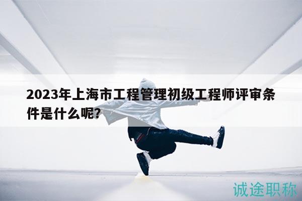 2023年上海市工程管理初級(jí)工程師評(píng)審條件是什么呢？