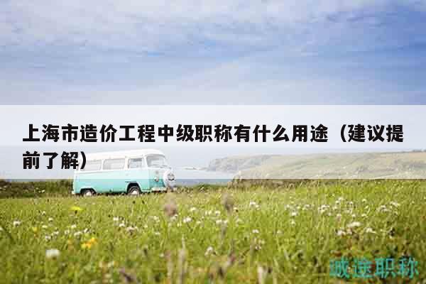 上海市造價工程中級職稱有什么用途（建議提前了解）