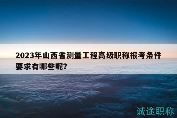 2023年山西省測量工程高級職稱報考條件要求有哪些呢？