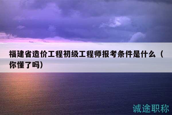 福建省造價(jià)工程初級(jí)工程師報(bào)考條件是什么（你懂了嗎）