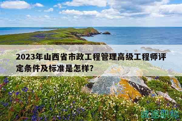 2023年山西省市政工程管理高級(jí)工程師評(píng)定條件及標(biāo)準(zhǔn)是怎樣？