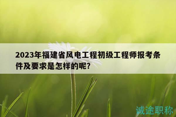 2023年福建省風電工程初級工程師報考條件及要求是怎樣的呢？