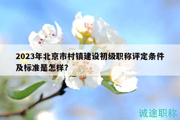 2023年北京市村鎮(zhèn)建設初級職稱評定條件及標準是怎樣？