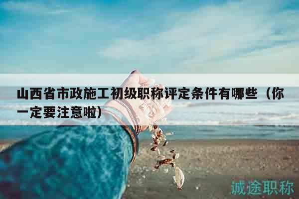 山西省市政施工初級(jí)職稱評(píng)定條件有哪些（你一定要注意啦）